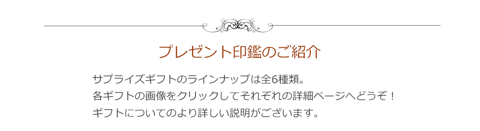 プレゼント印鑑のご紹介　サプライズギフトのラインナップは全6種類。下の各商品の画像をクリックして、それぞれの商品詳細ページへどうぞ！ 商品についてのより詳しい説明がございます。