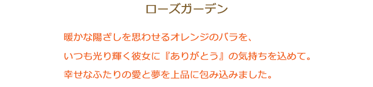 ローズガーデン 暖かな陽ざしを思わせるオレンジのバラを、いつも光り輝く彼女に『ありがとう』の気持ちを込めて。幸せなふたりの愛と夢を上品に包み込みました。